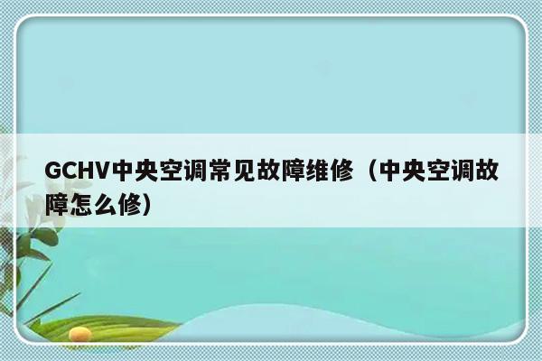 GCHV中央空调常见故障维修（中央空调故障怎么修）-第1张图片-乐修号