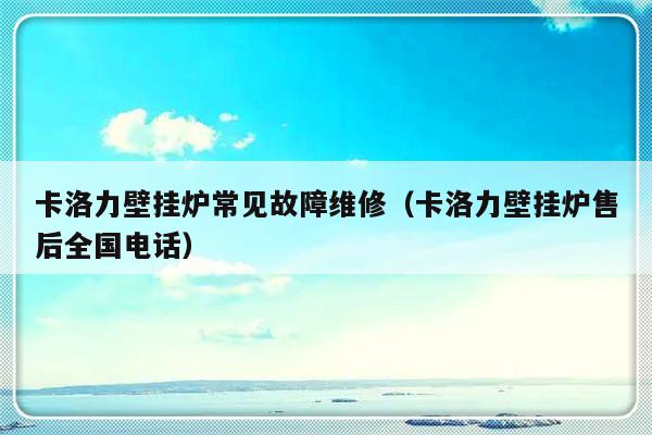 卡洛力壁挂炉常见故障维修（卡洛力壁挂炉售后全国电话）-第1张图片-乐修号