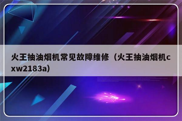 火王抽油烟机常见故障维修（火王抽油烟机cxw2183a）-第1张图片-乐修号