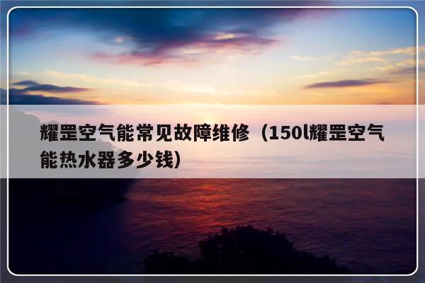 耀罡空气能常见故障维修（150l耀罡空气能热水器多少钱）-第1张图片-乐修号