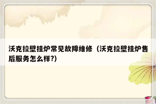 沃克拉壁挂炉常见故障维修（沃克拉壁挂炉售后服务怎么样?）-第1张图片-乐修号