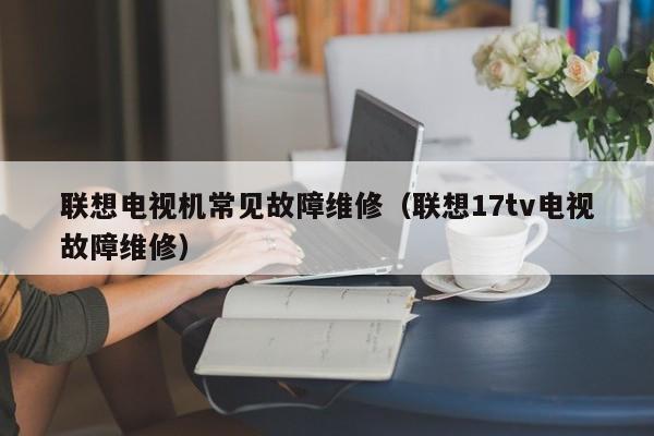 联想电视机常见故障维修（联想17tv电视故障维修）-第1张图片-乐修号