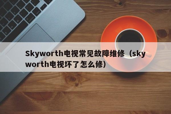 Skyworth电视常见故障维修（skyworth电视坏了怎么修）-第1张图片-乐修号