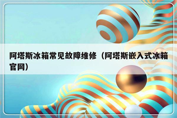 阿塔斯冰箱常见故障维修（阿塔斯嵌入式冰箱官网）-第1张图片-乐修号