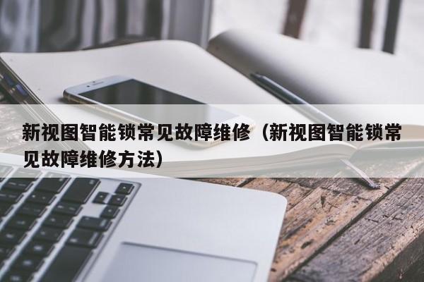 新视图智能锁常见故障维修（新视图智能锁常见故障维修方法）-第1张图片-乐修号