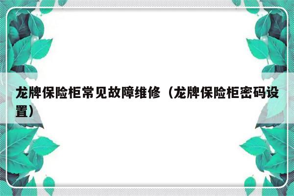 龙牌保险柜常见故障维修（龙牌保险柜密码设置）-第1张图片-乐修号