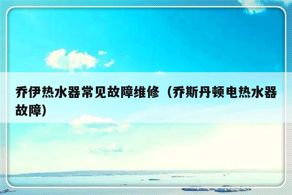 乔伊热水器常见故障维修（乔斯丹顿电热水器故障）-第1张图片-乐修号