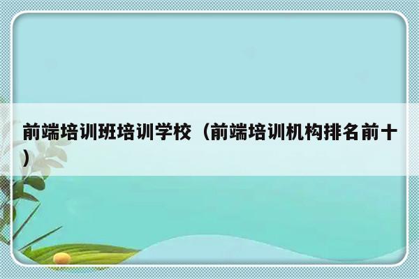 前端培训班培训学校（前端培训机构排名前十）-第1张图片-乐修号