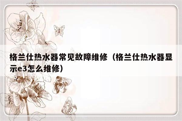 格兰仕热水器常见故障维修（格兰仕热水器显示e3怎么维修）-第1张图片-乐修号