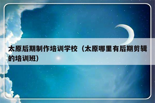 太原后期制作培训学校（太原哪里有后期剪辑的培训班）-第1张图片-乐修号