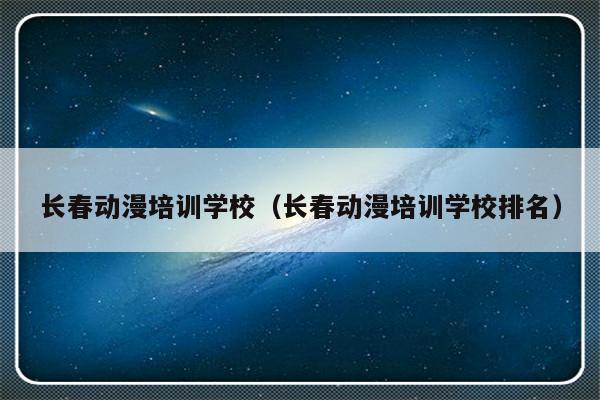 长春动漫培训学校（长春动漫培训学校排名）-第1张图片-乐修号