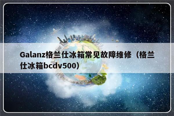 Galanz格兰仕冰箱常见故障维修（格兰仕冰箱bcdv500）-第1张图片-乐修号