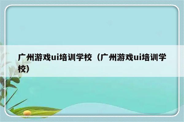 广州游戏ui培训学校（广州游戏ui培训学校）-第1张图片-乐修号