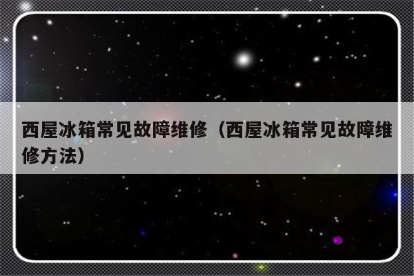 西屋冰箱常见故障维修（西屋冰箱常见故障维修方法）-第1张图片-乐修号