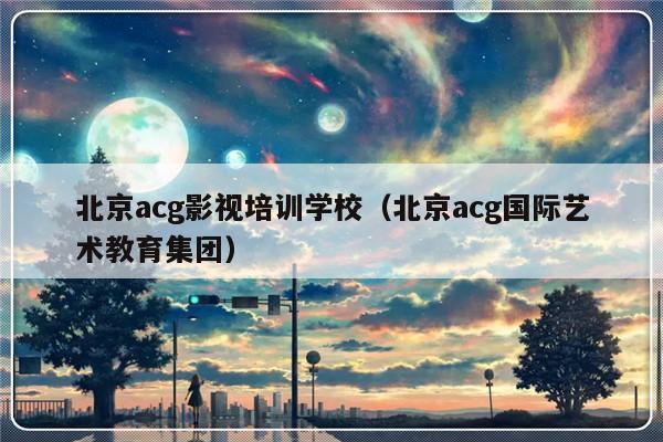 北京acg影视培训学校（北京acg国际艺术教育集团）-第1张图片-乐修号