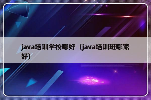 java培训学校哪好（java培训班哪家好）-第1张图片-乐修号