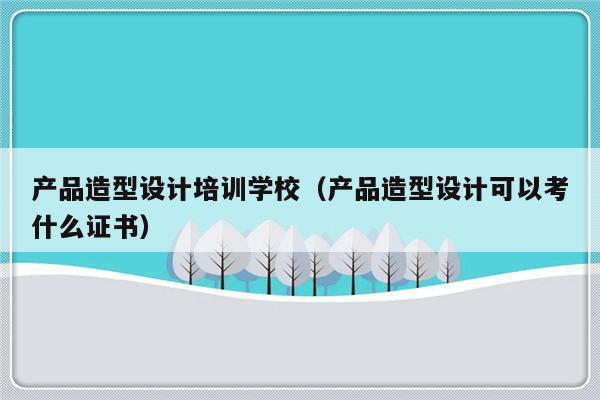 产品造型设计培训学校（产品造型设计可以考什么证书）-第1张图片-乐修号