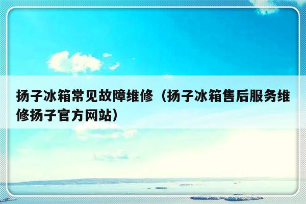 扬子冰箱常见故障维修（扬子冰箱售后服务维修扬子官方网站）-第1张图片-乐修号