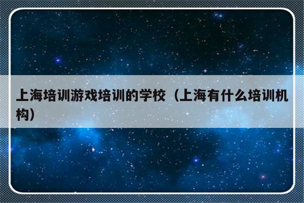 上海培训游戏培训的学校（上海有什么培训机构）-第1张图片-乐修号