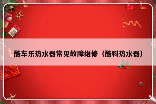 酷车乐热水器常见故障维修（酷科热水器）-第1张图片-乐修号