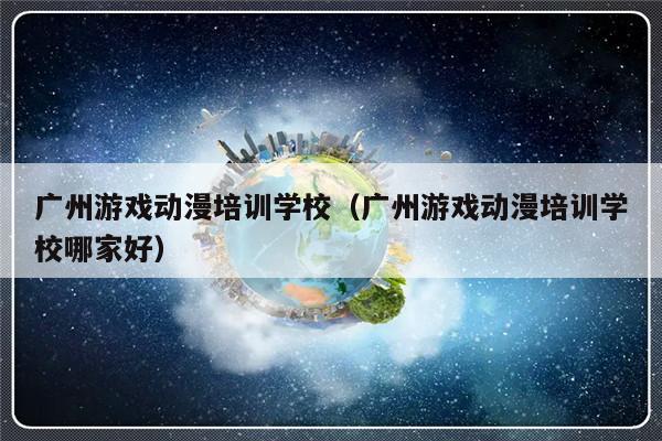 广州游戏动漫培训学校（广州游戏动漫培训学校哪家好）-第1张图片-乐修号