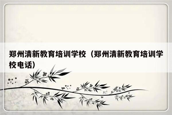 郑州清新教育培训学校（郑州清新教育培训学校电话）-第1张图片-乐修号