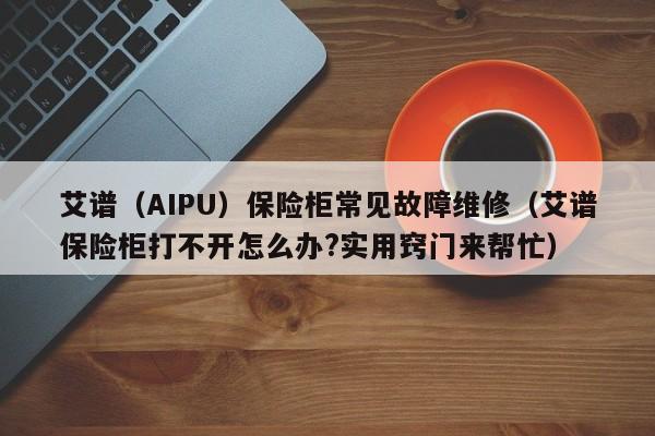 艾谱（AIPU）保险柜常见故障维修（艾谱保险柜打不开怎么办?实用窍门来帮忙）-第1张图片-乐修号