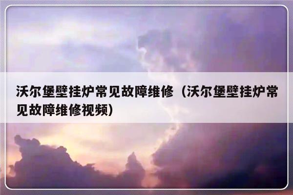 沃尔堡壁挂炉常见故障维修（沃尔堡壁挂炉常见故障维修视频）-第1张图片-乐修号