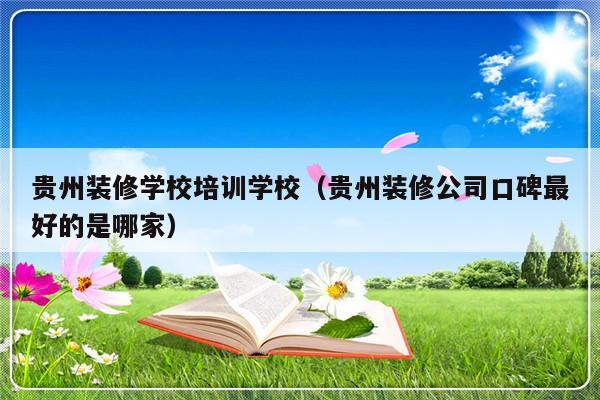 贵州装修学校培训学校（贵州装修公司口碑最好的是哪家）-第1张图片-乐修号