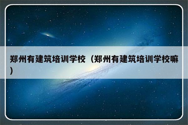 郑州有建筑培训学校（郑州有建筑培训学校嘛）-第1张图片-乐修号