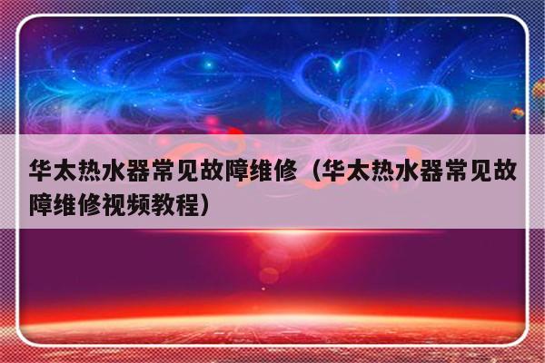 华太热水器常见故障维修（华太热水器常见故障维修视频教程）-第1张图片-乐修号