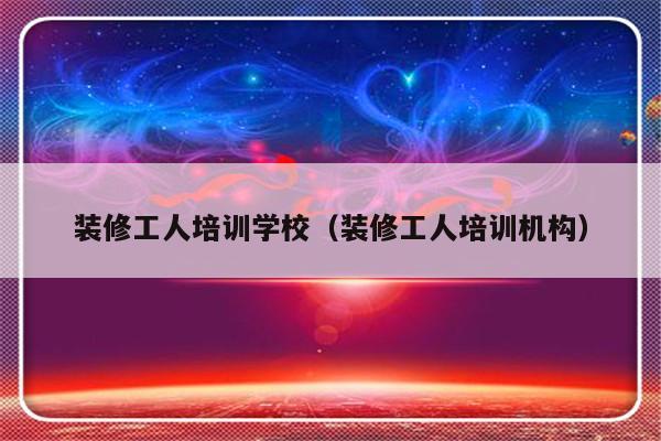 装修工人培训学校（装修工人培训机构）-第1张图片-乐修号