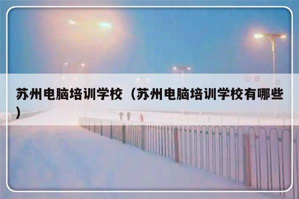 苏州电脑培训学校（苏州电脑培训学校有哪些）-第1张图片-乐修号