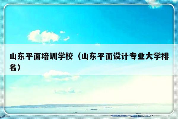 山东平面培训学校（山东平面设计专业大学排名）-第1张图片-乐修号