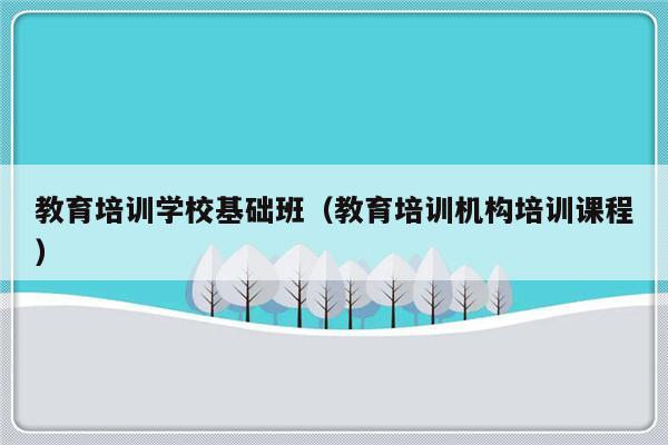 教育培训学校基础班（教育培训机构培训课程）-第1张图片-乐修号