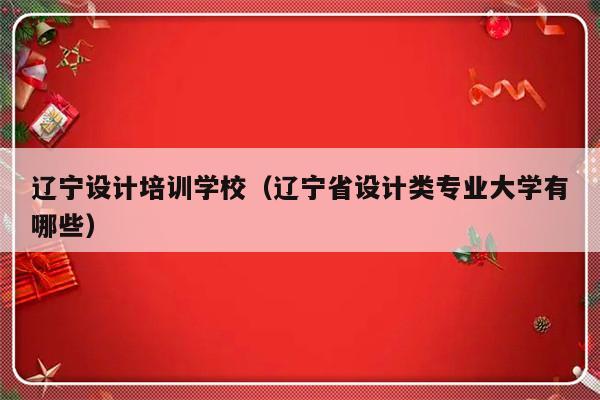 辽宁设计培训学校（辽宁省设计类专业大学有哪些）-第1张图片-乐修号