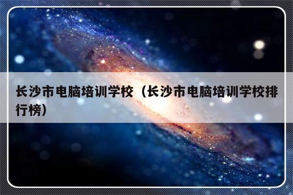 长沙市电脑培训学校（长沙市电脑培训学校排行榜）-第1张图片-乐修号