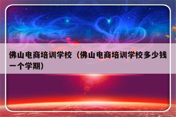 佛山电商培训学校（佛山电商培训学校多少钱一个学期）-第1张图片-乐修号