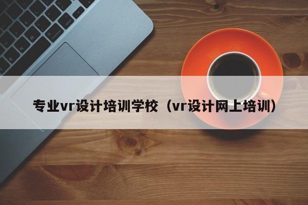 专业vr设计培训学校（vr设计网上培训）-第1张图片-乐修号