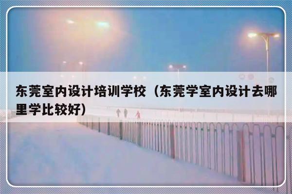 东莞室内设计培训学校（东莞学室内设计去哪里学比较好）-第1张图片-乐修号