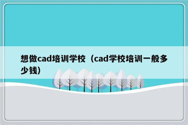 想做cad培训学校（cad学校培训一般多少钱）-第1张图片-乐修号