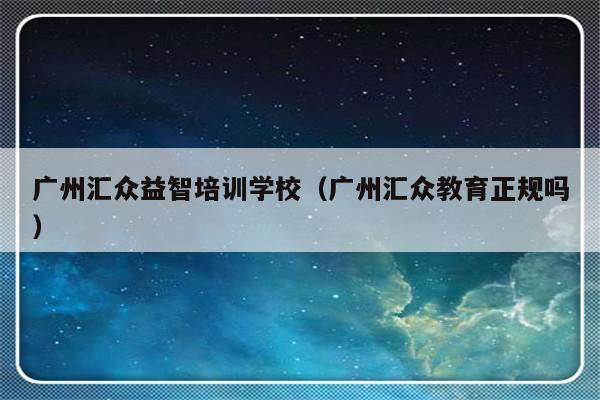 广州汇众益智培训学校（广州汇众教育正规吗）-第1张图片-乐修号