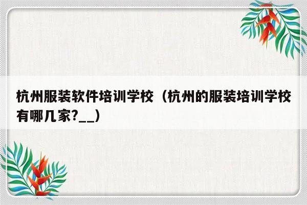 杭州服装软件培训学校（杭州的服装培训学校有哪几家?__）-第1张图片-乐修号