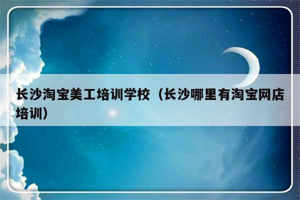 长沙淘宝美工培训学校（长沙哪里有淘宝网店培训）-第1张图片-乐修号