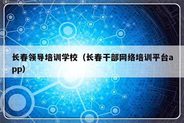 长春领导培训学校（长春干部网络培训平台app）-第1张图片-乐修号