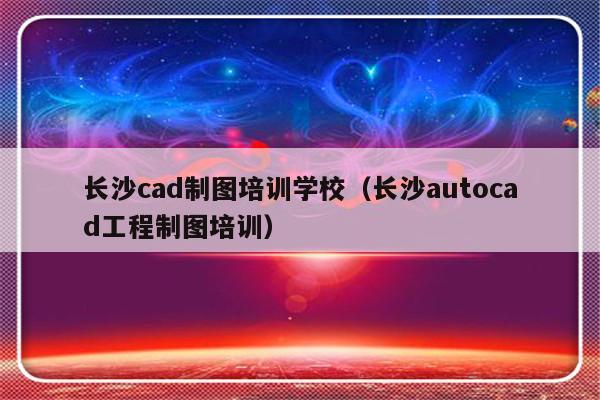 长沙cad制图培训学校（长沙autocad工程制图培训）-第1张图片-乐修号