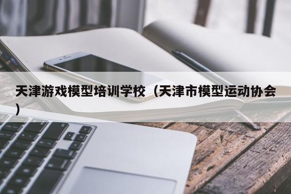 天津游戏模型培训学校（天津市模型运动协会）-第1张图片-乐修号