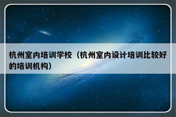 杭州室内培训学校（杭州室内设计培训比较好的培训机构）-第1张图片-乐修号