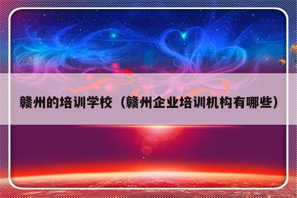 赣州的培训学校（赣州企业培训机构有哪些）-第1张图片-乐修号