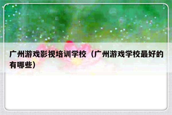 广州游戏影视培训学校（广州游戏学校最好的有哪些）-第1张图片-乐修号